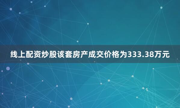 线上配资炒股该套房产成交价格为333.38万元