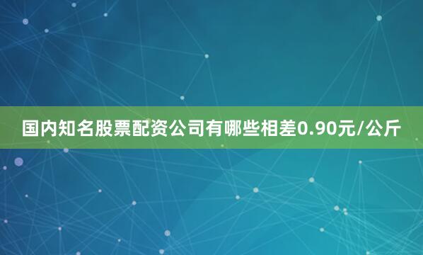国内知名股票配资公司有哪些相差0.90元/公斤