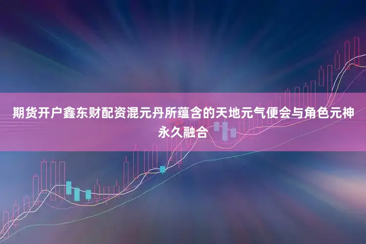期货开户鑫东财配资混元丹所蕴含的天地元气便会与角色元神永久融合